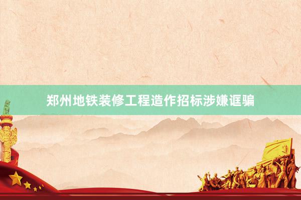 郑州地铁装修工程造作招标涉嫌诓骗