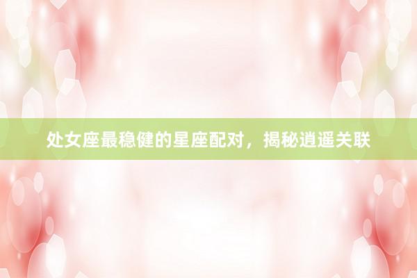 处女座最稳健的星座配对，揭秘逍遥关联