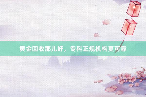黄金回收那儿好，专科正规机构更可靠