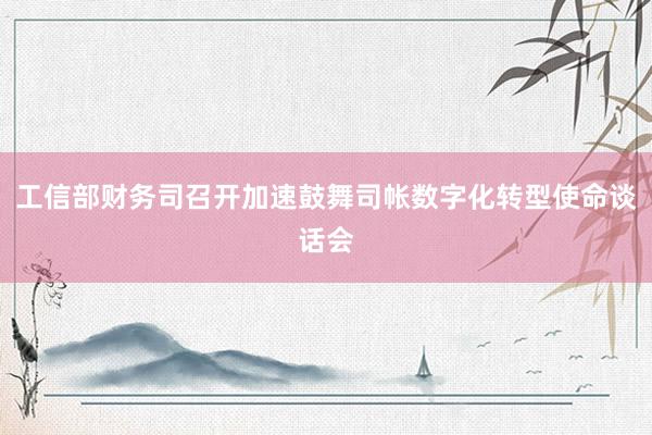 工信部财务司召开加速鼓舞司帐数字化转型使命谈话会