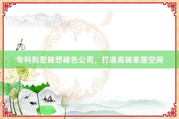 专科别墅瞎想褪色公司，打造高端家居空间
