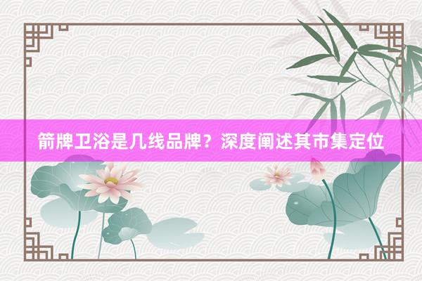 箭牌卫浴是几线品牌？深度阐述其市集定位